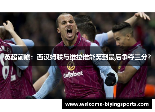 英超前瞻：西汉姆联与维拉谁能笑到最后争夺三分？