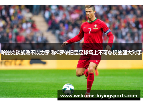 哈谢克谈战败不以为意 称C罗依旧是足球场上不可忽视的强大对手 哈谢克谈战败不以为意 称C罗依旧是足球场上不可忽视的强大对手