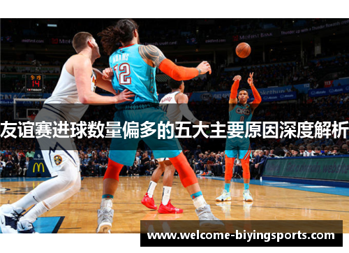 友谊赛进球数量偏多的五大主要原因深度解析 友谊赛进球数量偏多的五大主要原因深度解析