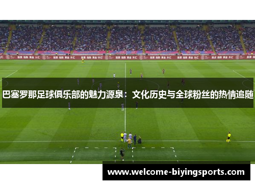巴塞罗那足球俱乐部的魅力源泉：文化历史与全球粉丝的热情追随