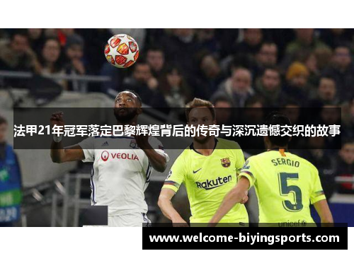 法甲21年冠军落定巴黎辉煌背后的传奇与深沉遗憾交织的故事