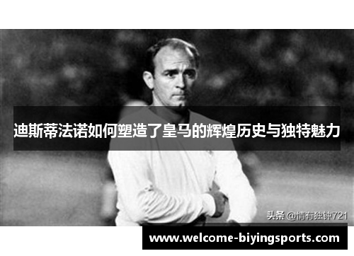 迪斯蒂法诺如何塑造了皇马的辉煌历史与独特魅力