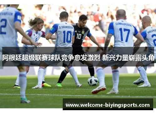 阿根廷超级联赛球队竞争愈发激烈 新兴力量崭露头角