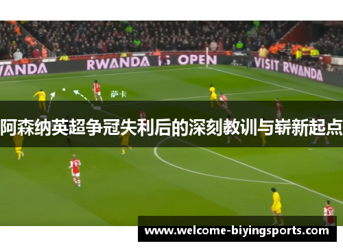 阿森纳英超争冠失利后的深刻教训与崭新起点